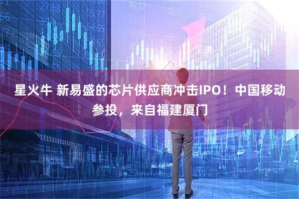 星火牛 新易盛的芯片供应商冲击IPO！中国移动参投，来自福建厦门