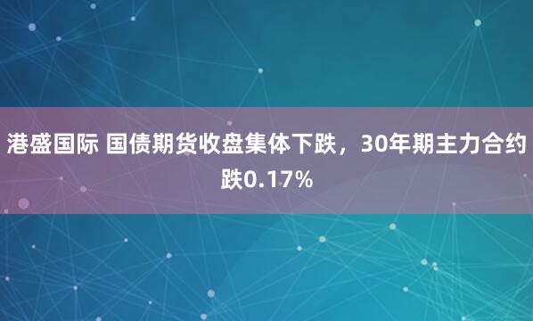 港盛国际 国债期货收盘集体下跌，30年期主力合约跌0.17%
