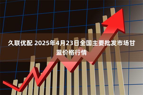 久联优配 2025年4月23日全国主要批发市场甘蓝价格行情