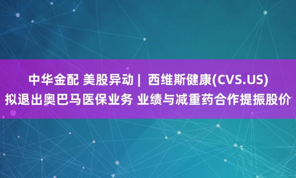 中华金配 美股异动 |  西维斯健康(CVS.US)拟退出奥巴马医保业务 业绩与减重药合作提振股价