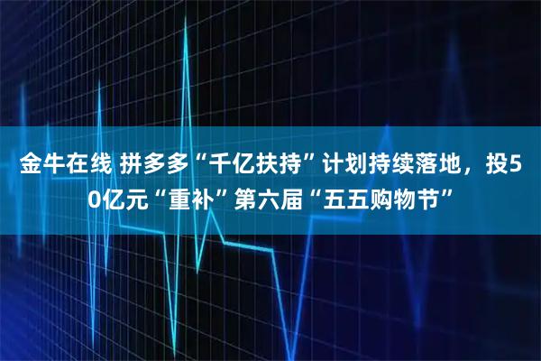 金牛在线 拼多多“千亿扶持”计划持续落地，投50亿元“重补”第六届“五五购物节”