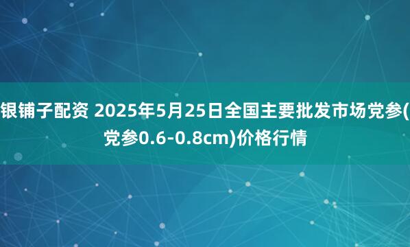 银铺子配资 2025年5月25日全国主要批发市场党参(党参0.6-0.8cm)价格行情