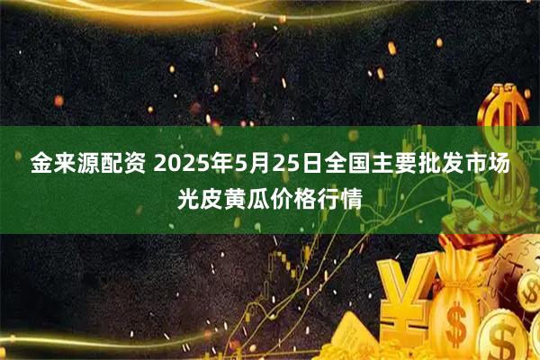 金来源配资 2025年5月25日全国主要批发市场光皮黄瓜价格行情
