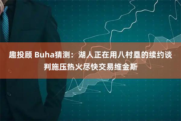 趣投顾 Buha猜测：湖人正在用八村塁的续约谈判施压热火尽快交易维金斯
