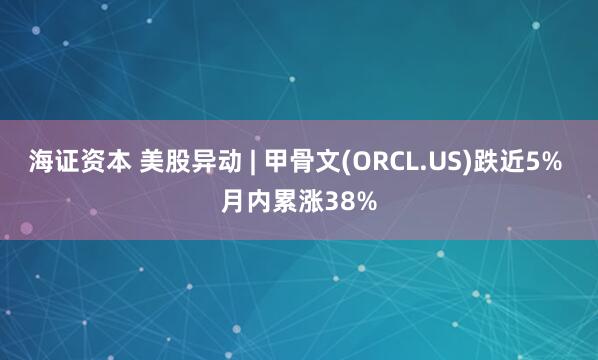 海证资本 美股异动 | 甲骨文(ORCL.US)跌近5% 月内累涨38%