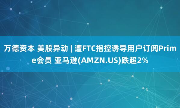 万德资本 美股异动 | 遭FTC指控诱导用户订阅Prime会员 亚马逊(AMZN.US)跌超2%