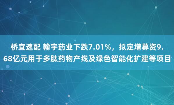 桥宜速配 翰宇药业下跌7.01%，拟定增募资9.68亿元用于多肽药物产线及绿色智能化扩建等项目