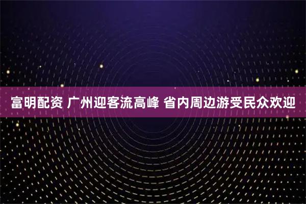 富明配资 广州迎客流高峰 省内周边游受民众欢迎