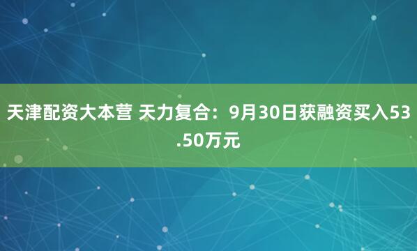 天津配资大本营 天力复合：9月30日获融资买入53.50万元