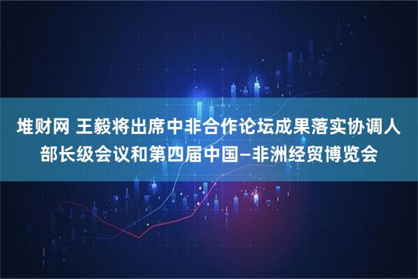 堆财网 王毅将出席中非合作论坛成果落实协调人部长级会议和第四届中国—非洲经贸博览会