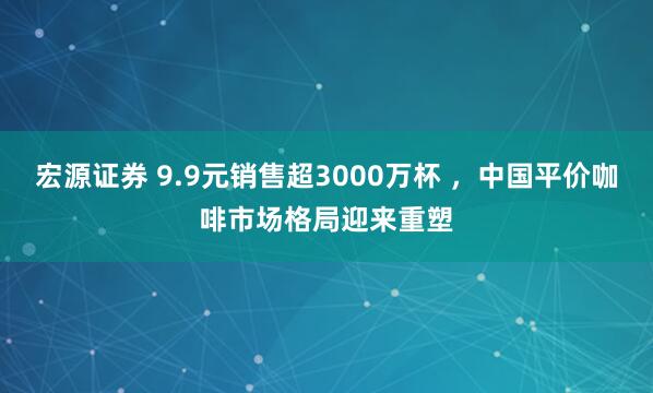 宏源证券 9.9元销售超3000万杯 ，中国平价咖啡市场格局迎来重塑