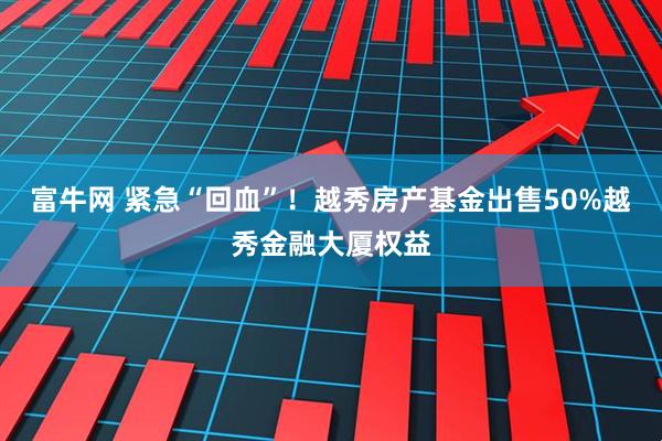 富牛网 紧急“回血”！越秀房产基金出售50%越秀金融大厦权益