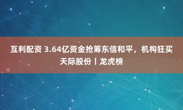 互利配资 3.64亿资金抢筹东信和平，机构狂买天际股份丨龙虎榜