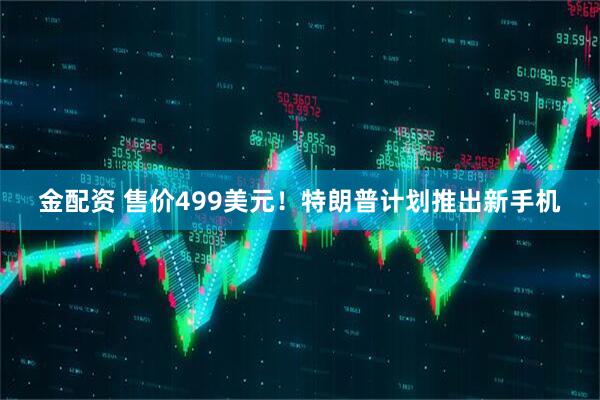 金配资 售价499美元！特朗普计划推出新手机