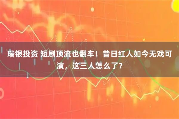 瑞银投资 短剧顶流也翻车！昔日红人如今无戏可演，这三人怎么了？