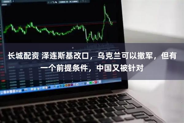 长城配资 泽连斯基改口，乌克兰可以撤军，但有一个前提条件，中国又被针对