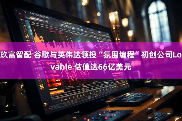 玖富智配 谷歌与英伟达领投“氛围编程”初创公司Lovable 估值达66亿美元