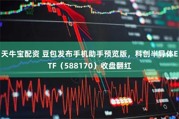 天牛宝配资 豆包发布手机助手预览版，科创半导体ETF（588170）收盘翻红