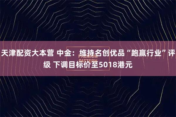 天津配资大本营 中金：维持名创优品“跑赢行业”评级 下调目标价至5018港元