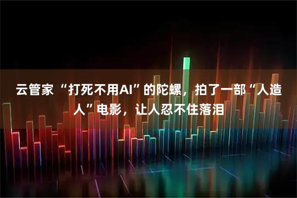 云管家 “打死不用AI”的陀螺，拍了一部“人造人”电影，让人忍不住落泪