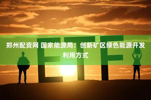 郑州配资网 国家能源局：创新矿区绿色能源开发利用方式