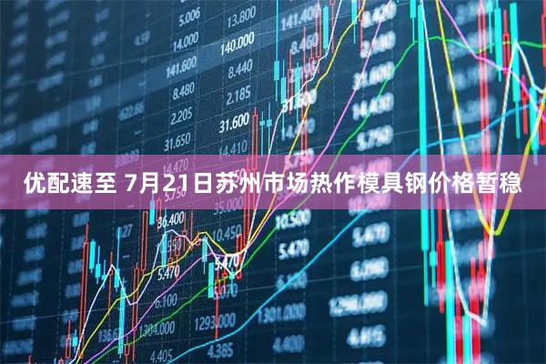 优配速至 7月21日苏州市场热作模具钢价格暂稳