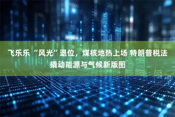 飞乐乐 “风光”退位，煤核地热上场 特朗普税法撬动能源与气候新版图