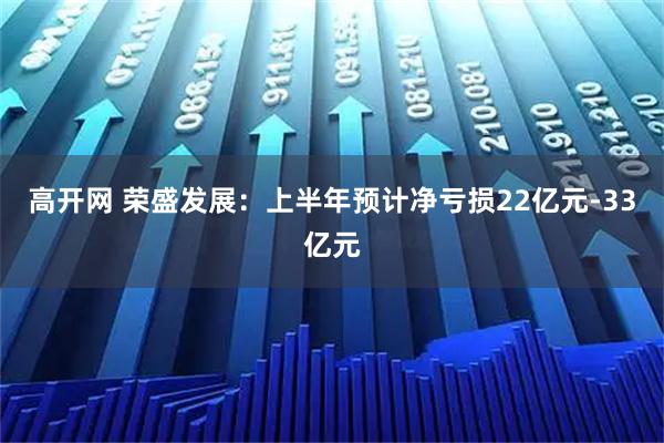 高开网 荣盛发展：上半年预计净亏损22亿元-33亿元