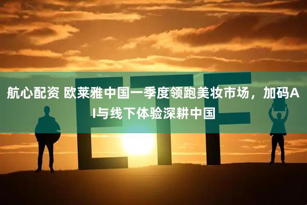 航心配资 欧莱雅中国一季度领跑美妆市场，加码AI与线下体验深耕中国