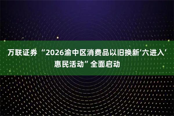 万联证券 “2026渝中区消费品以旧换新‘六进入’惠民活动”全面启动